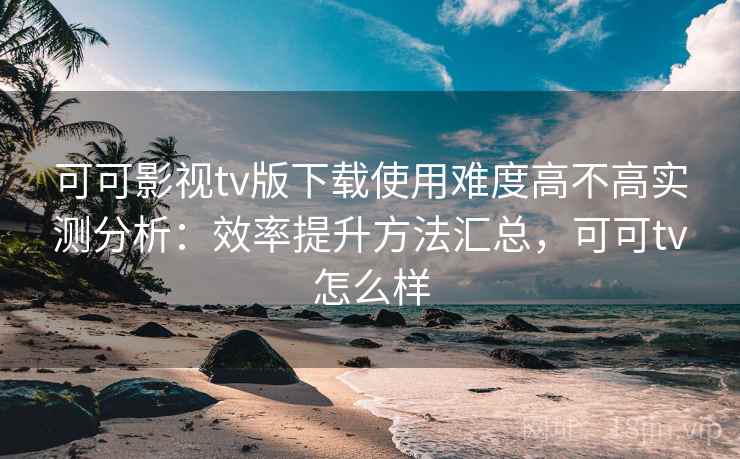 可可影视tv版下载使用难度高不高实测分析:效率提升方法汇总,可可tv怎么样 可可影视tv版下载使用难度高不高实测分析:效率提升方法汇总,可可tv怎么样