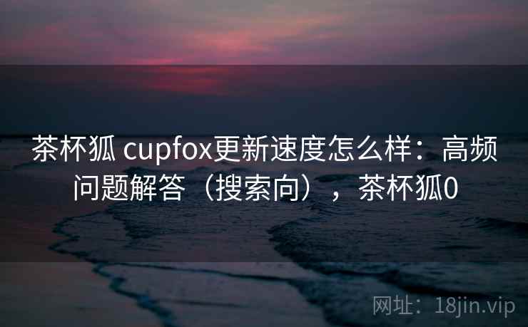 茶杯狐 cupfox更新速度怎么样:高频问题解答(搜索向),茶杯狐0 茶杯狐 cupfox更新速度怎么样:高频问题解答(搜索向),茶杯狐0