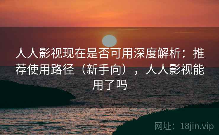 人人影视现在是否可用深度解析：推荐使用路径（新手向），人人影视能用了吗