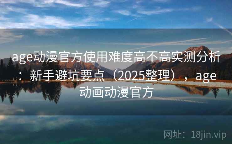 age动漫官方使用难度高不高实测分析：新手避坑要点（2025整理），age动画动漫官方