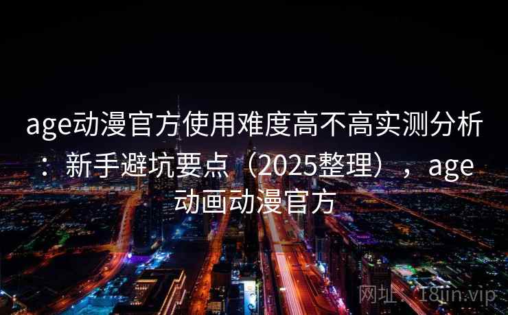 age动漫官方使用难度高不高实测分析：新手避坑要点（2025整理），age动画动漫官方