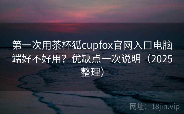 第一次用茶杯狐cupfox官网入口电脑端好不好用?优缺点一次说明(2025整理) 第一次用茶杯狐cupfox官网入口电脑端好不好用?优缺点一次说明(2025整理)