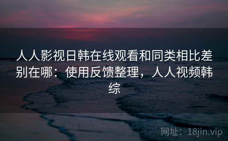 人人影视日韩在线观看和同类相比差别在哪:使用反馈整理,人人视频韩综 人人影视日韩在线观看和同类相比差别在哪:使用反馈整理,人人视频韩综