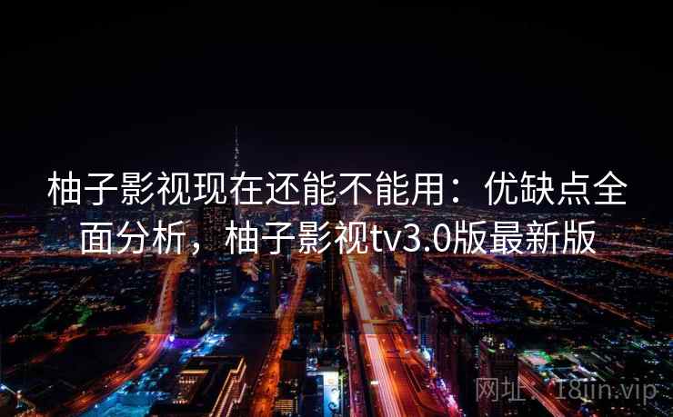 柚子影视现在还能不能用：优缺点全面分析，柚子影视tv3.0版最新版