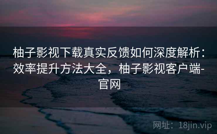 柚子影视下载真实反馈如何深度解析:效率提升方法大全,柚子影视客户端-官网 柚子影视下载真实反馈如何深度解析:效率提升方法大全,柚子影视客户端-官网