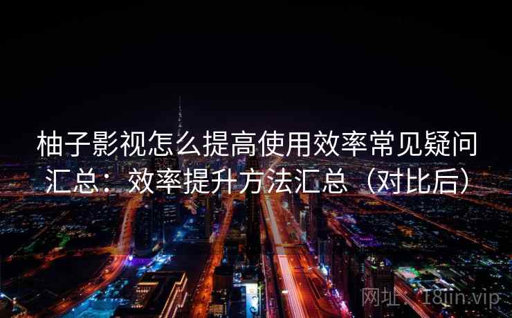 柚子影视怎么提高使用效率常见疑问汇总:效率提升方法汇总(对比后) 柚子影视怎么提高使用效率常见疑问汇总:效率提升方法汇总(对比后)