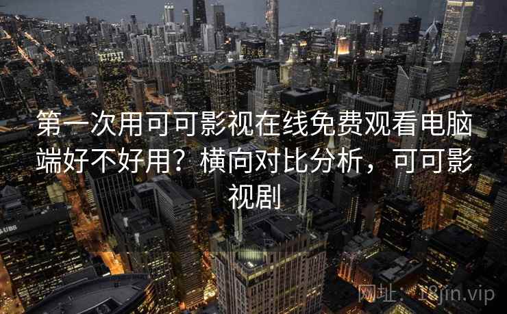 第一次用可可影视在线免费观看电脑端好不好用？横向对比分析，可可影视剧
