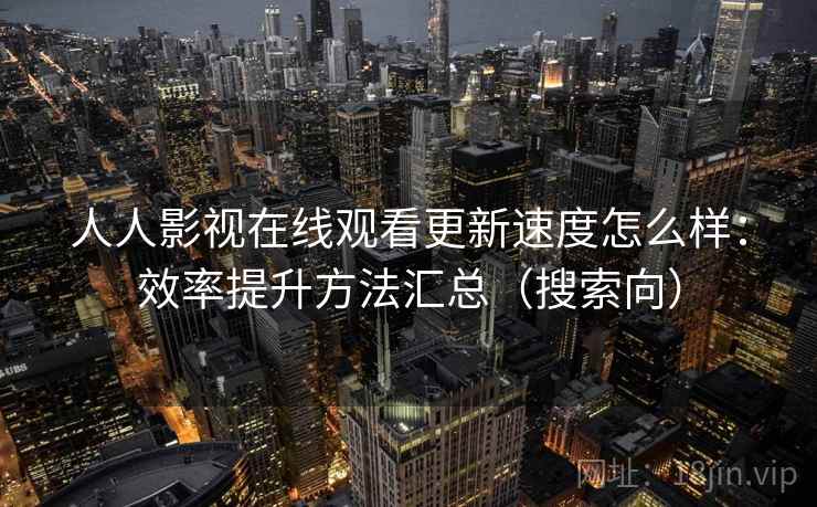 人人影视在线观看更新速度怎么样:效率提升方法汇总(搜索向) 人人影视在线观看更新速度怎么样:效率提升方法汇总(搜索向)