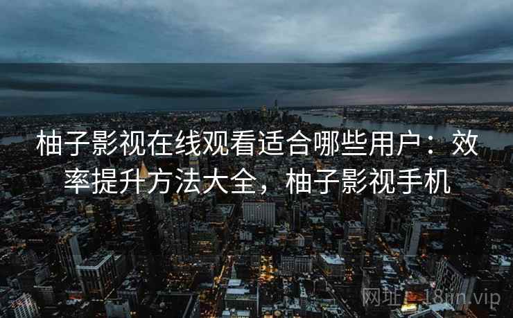 柚子影视在线观看适合哪些用户:效率提升方法大全,柚子影视手机 柚子影视在线观看适合哪些用户:效率提升方法大全,柚子影视手机