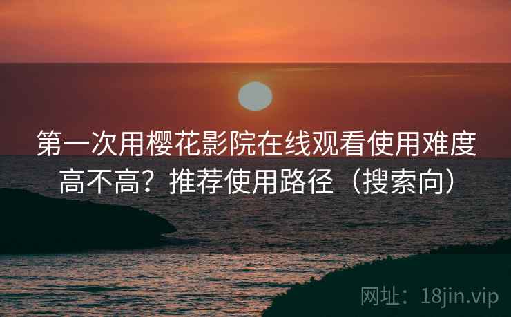 第一次用樱花影院在线观看使用难度高不高?推荐使用路径(搜索向) 第一次用樱花影院在线观看使用难度高不高?推荐使用路径(搜索向)