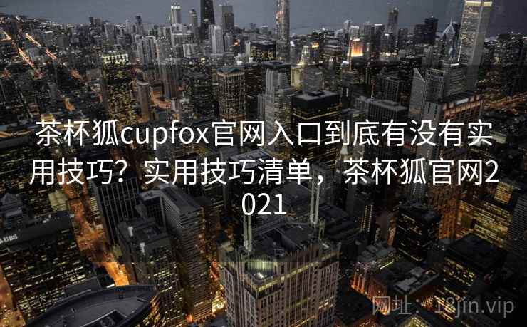 茶杯狐cupfox官网入口到底有没有实用技巧?实用技巧清单,茶杯狐官网2021 茶杯狐cupfox官网入口到底有没有实用技巧?实用技巧清单,茶杯狐官网2021