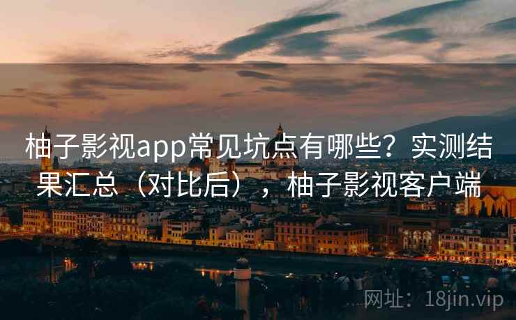 柚子影视app常见坑点有哪些？实测结果汇总（对比后），柚子影视客户端