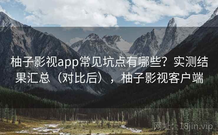 柚子影视app常见坑点有哪些？实测结果汇总（对比后），柚子影视客户端