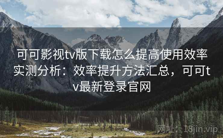 可可影视tv版下载怎么提高使用效率实测分析:效率提升方法汇总,可可tv最新登录官网 可可影视tv版下载怎么提高使用效率实测分析:效率提升方法汇总,可可tv最新登录官网