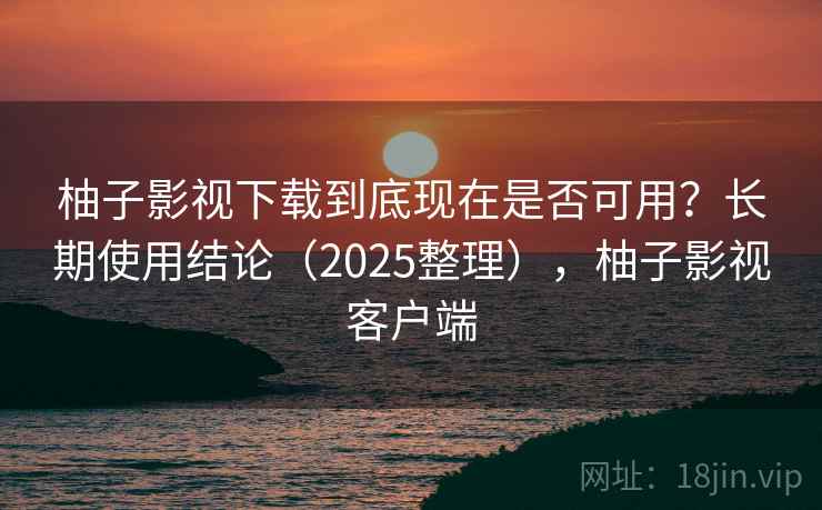 柚子影视下载到底现在是否可用？长期使用结论（2025整理），柚子影视客户端