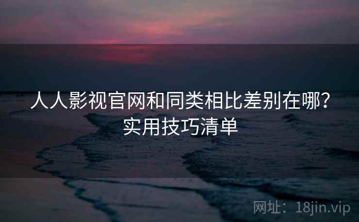 人人影视官网和同类相比差别在哪？实用技巧清单