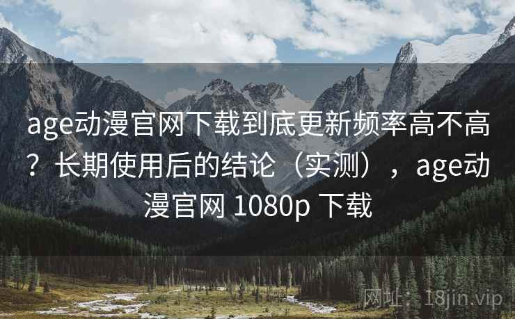 age动漫官网下载到底更新频率高不高？长期使用后的结论（实测），age动漫官网 1080p 下载