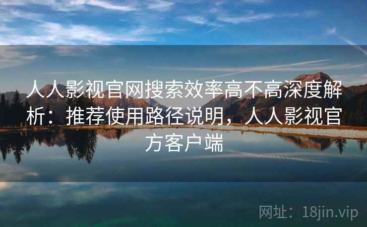 人人影视官网搜索效率高不高深度解析：推荐使用路径说明，人人影视官方客户端