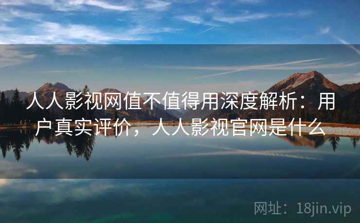 人人影视网值不值得用深度解析：用户真实评价，人人影视官网是什么