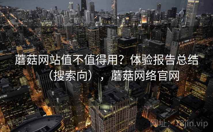 蘑菇网站值不值得用？体验报告总结（搜索向），蘑菇网络官网