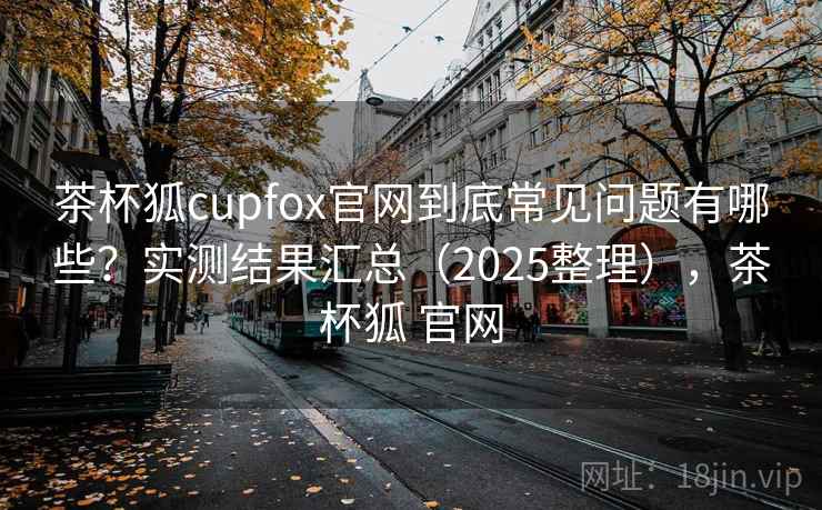 茶杯狐cupfox官网到底常见问题有哪些？实测结果汇总（2025整理），茶杯狐 官网