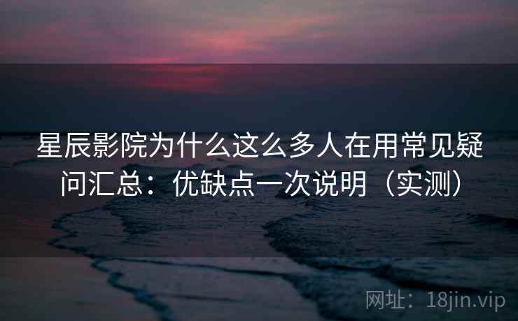 星辰影院为什么这么多人在用常见疑问汇总：优缺点一次说明（实测）