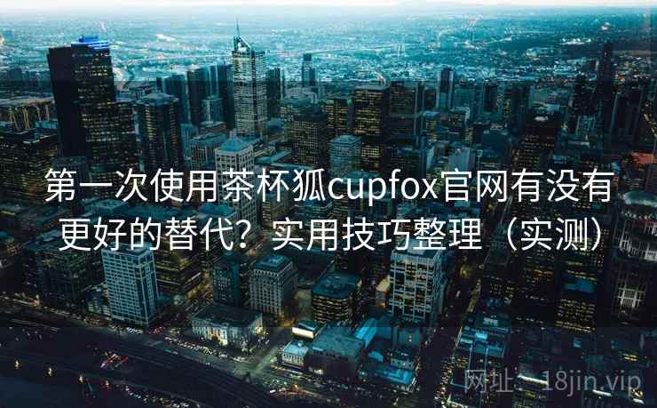 第一次使用茶杯狐cupfox官网有没有更好的替代？实用技巧整理（实测）