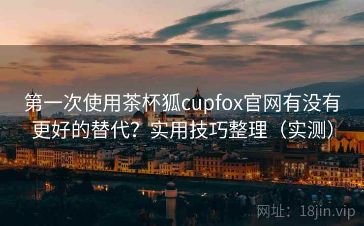 第一次使用茶杯狐cupfox官网有没有更好的替代？实用技巧整理（实测）