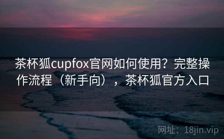 茶杯狐cupfox官网如何使用？完整操作流程（新手向），茶杯狐官方入口