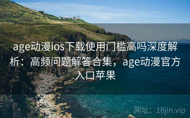 age动漫ios下载使用门槛高吗深度解析：高频问题解答合集，age动漫官方入口苹果