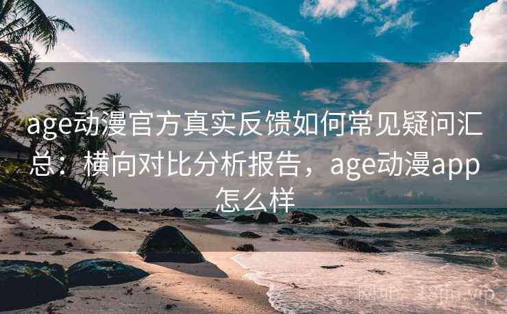 age动漫官方真实反馈如何常见疑问汇总：横向对比分析报告，age动漫app怎么样
