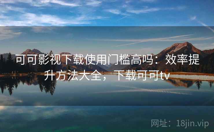 可可影视下载使用门槛高吗：效率提升方法大全，下载可可tv