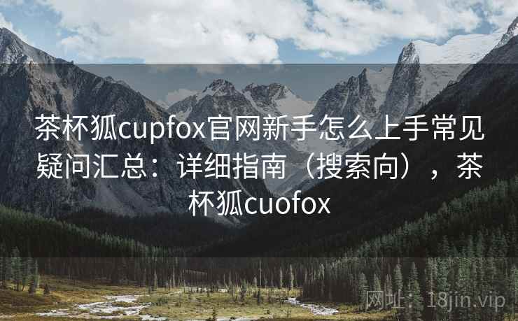 茶杯狐cupfox官网新手怎么上手常见疑问汇总：详细指南（搜索向），茶杯狐cuofox
