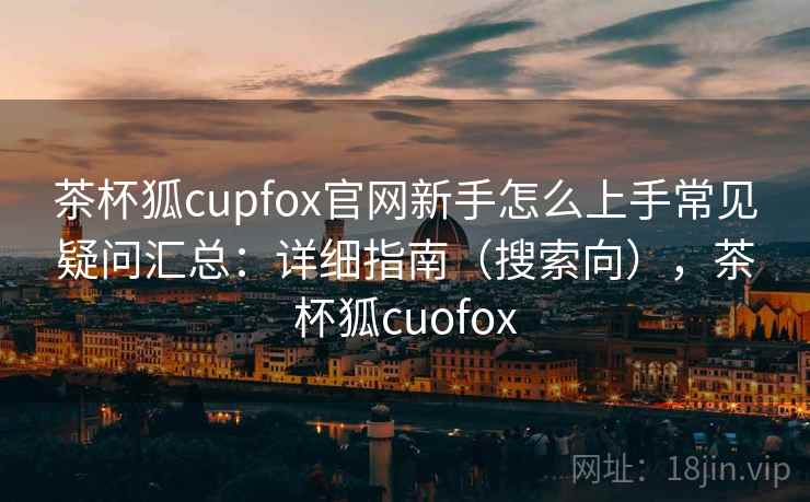 茶杯狐cupfox官网新手怎么上手常见疑问汇总：详细指南（搜索向），茶杯狐cuofox