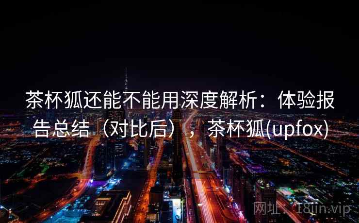 茶杯狐还能不能用深度解析：体验报告总结（对比后），茶杯狐(upfox)