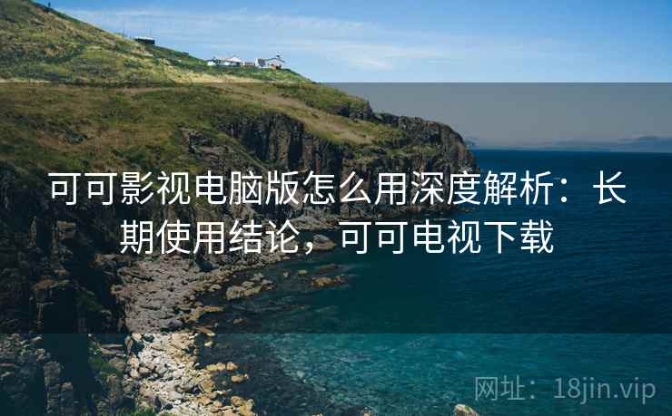可可影视电脑版怎么用深度解析：长期使用结论，可可电视下载