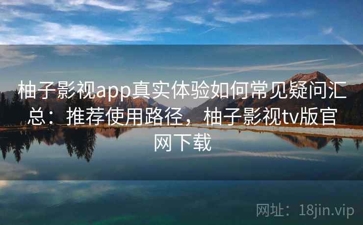 柚子影视app真实体验如何常见疑问汇总：推荐使用路径，柚子影视tv版官网下载