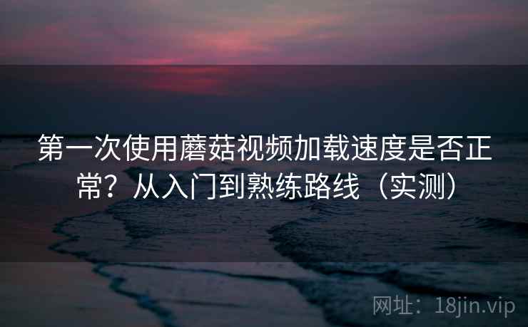 第一次使用蘑菇视频加载速度是否正常？从入门到熟练路线（实测）