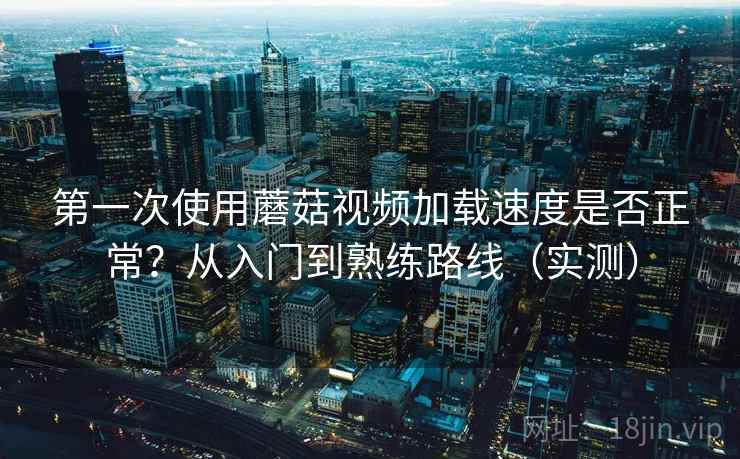 第一次使用蘑菇视频加载速度是否正常？从入门到熟练路线（实测）