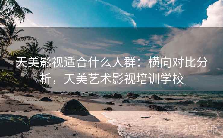 天美影视适合什么人群：横向对比分析，天美艺术影视培训学校