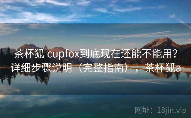 茶杯狐 cupfox到底现在还能不能用？详细步骤说明（完整指南），茶杯狐a