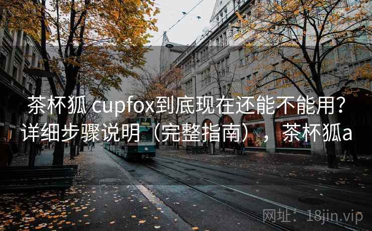 茶杯狐 cupfox到底现在还能不能用？详细步骤说明（完整指南），茶杯狐a