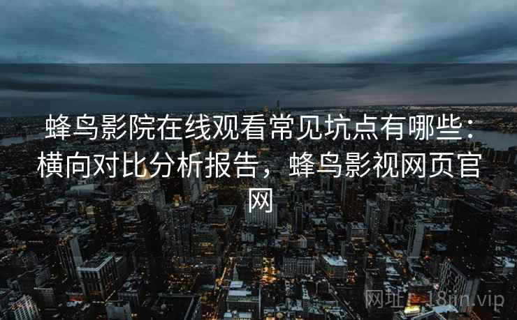 蜂鸟影院在线观看常见坑点有哪些：横向对比分析报告，蜂鸟影视网页官网