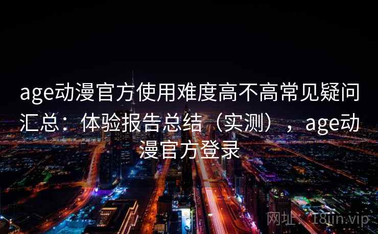 age动漫官方使用难度高不高常见疑问汇总：体验报告总结（实测），age动漫官方登录
