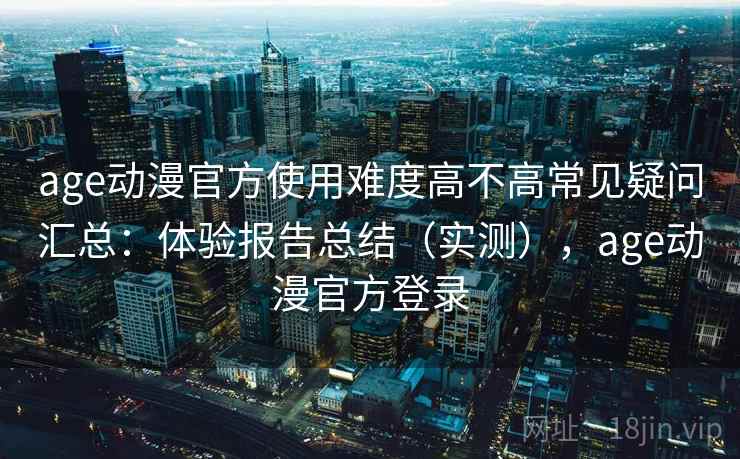 age动漫官方使用难度高不高常见疑问汇总：体验报告总结（实测），age动漫官方登录
