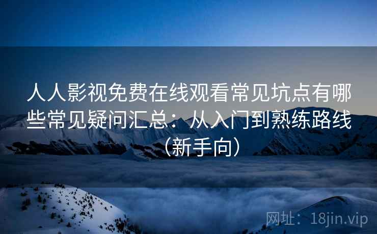 人人影视免费在线观看常见坑点有哪些常见疑问汇总：从入门到熟练路线（新手向）
