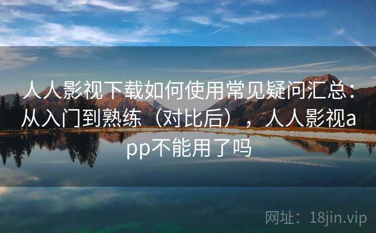 人人影视下载如何使用常见疑问汇总：从入门到熟练（对比后），人人影视app不能用了吗