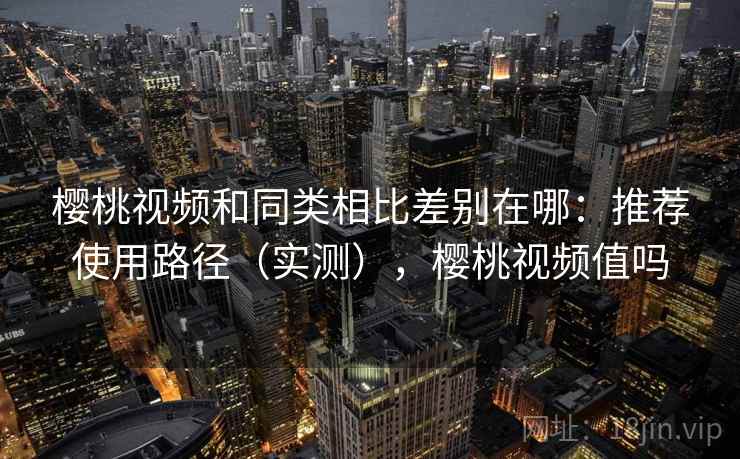 樱桃视频和同类相比差别在哪：推荐使用路径（实测），樱桃视频值吗
