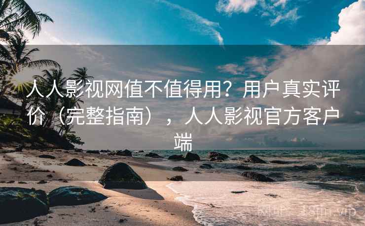 人人影视网值不值得用？用户真实评价（完整指南），人人影视官方客户端