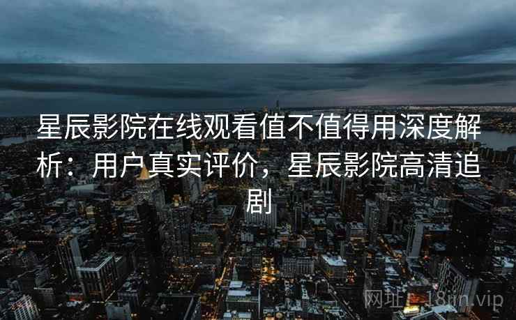 星辰影院在线观看值不值得用深度解析：用户真实评价，星辰影院高清追剧